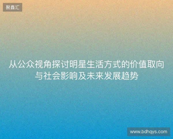 从公众视角探讨明星生活方式的价值取向与社会影响及未来发展趋势 从公众视角探讨明星生活方式的价值取向与社会影响及未来发展趋势