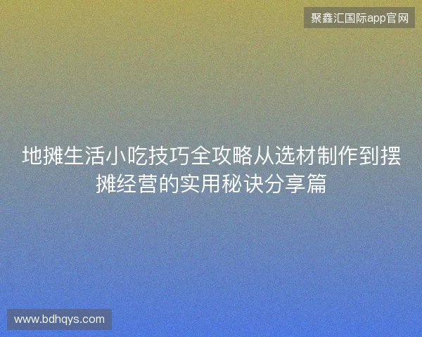 地摊生活小吃技巧全攻略从选材制作到摆摊经营的实用秘诀分享篇 地摊生活小吃技巧全攻略从选材制作到摆摊经营的实用秘诀分享篇